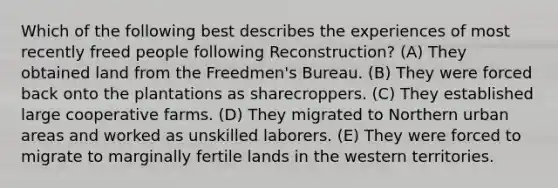 Which of the following best describes the experiences of most recently freed people following Reconstruction? (A) They obtained land from the Freedmen's Bureau. (B) They were forced back onto the plantations as sharecroppers. (C) They established large cooperative farms. (D) They migrated to Northern urban areas and worked as unskilled laborers. (E) They were forced to migrate to marginally fertile lands in the western territories.