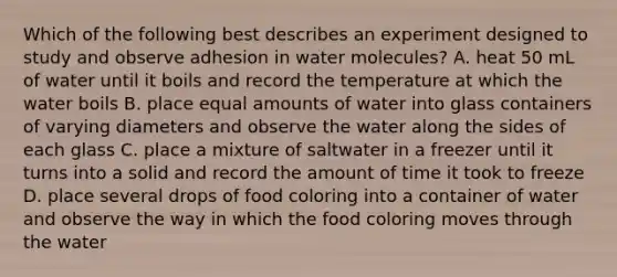 Which of the following best describes an experiment designed to study and observe adhesion in water molecules? A. heat 50 mL of water until it boils and record the temperature at which the water boils B. place equal amounts of water into glass containers of varying diameters and observe the water along the sides of each glass C. place a mixture of saltwater in a freezer until it turns into a solid and record the amount of time it took to freeze D. place several drops of food coloring into a container of water and observe the way in which the food coloring moves through the water