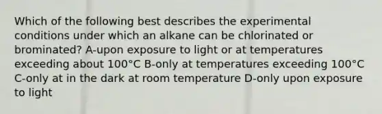 Which of the following best describes the experimental conditions under which an alkane can be chlorinated or brominated? A-upon exposure to light or at temperatures exceeding about 100°C B-only at temperatures exceeding 100°C C-only at in the dark at room temperature D-only upon exposure to light