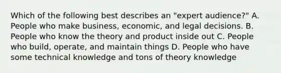 Which of the following best describes an "expert audience?" A. People who make business, economic, and legal decisions. B. People who know the theory and product inside out C. People who build, operate, and maintain things D. People who have some technical knowledge and tons of theory knowledge