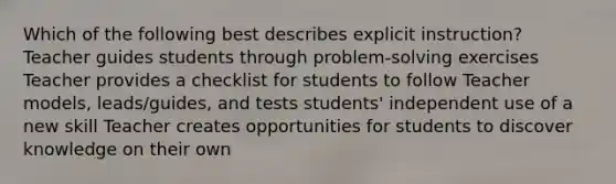 Which of the following best describes explicit instruction? Teacher guides students through problem-solving exercises Teacher provides a checklist for students to follow Teacher models, leads/guides, and tests students' independent use of a new skill Teacher creates opportunities for students to discover knowledge on their own