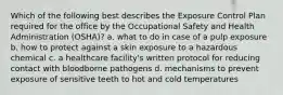 Which of the following best describes the Exposure Control Plan required for the office by the Occupational Safety and Health Administration (OSHA)? a. what to do in case of a pulp exposure b. how to protect against a skin exposure to a hazardous chemical c. a healthcare facility's written protocol for reducing contact with bloodborne pathogens d. mechanisms to prevent exposure of sensitive teeth to hot and cold temperatures