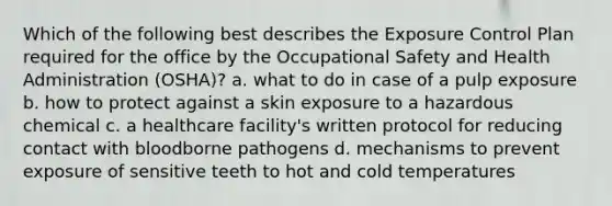 Which of the following best describes the Exposure Control Plan required for the office by the Occupational Safety and Health Administration (OSHA)? a. what to do in case of a pulp exposure b. how to protect against a skin exposure to a hazardous chemical c. a healthcare facility's written protocol for reducing contact with bloodborne pathogens d. mechanisms to prevent exposure of sensitive teeth to hot and cold temperatures