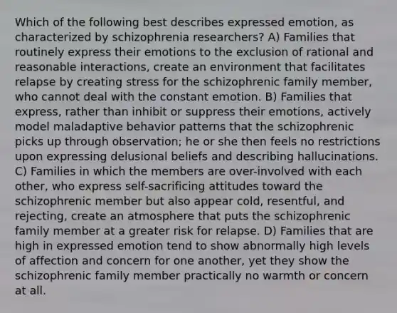 Which of the following best describes expressed emotion, as characterized by schizophrenia researchers? A) Families that routinely express their emotions to the exclusion of rational and reasonable interactions, create an environment that facilitates relapse by creating stress for the schizophrenic family member, who cannot deal with the constant emotion. B) Families that express, rather than inhibit or suppress their emotions, actively model maladaptive behavior patterns that the schizophrenic picks up through observation; he or she then feels no restrictions upon expressing delusional beliefs and describing hallucinations. C) Families in which the members are over-involved with each other, who express self-sacrificing attitudes toward the schizophrenic member but also appear cold, resentful, and rejecting, create an atmosphere that puts the schizophrenic family member at a greater risk for relapse. D) Families that are high in expressed emotion tend to show abnormally high levels of affection and concern for one another, yet they show the schizophrenic family member practically no warmth or concern at all.