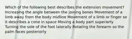 Which of the following best describes the extension movement? Increasing the angle between the joining bones Movement of a limb away from the body midline Movement of a limb or finger so it describes a cone in space Moving a body part superiorly Turning the sole of the foot laterally Rotating the forearm so the palm faces posteriorly