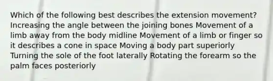 Which of the following best describes the extension movement? Increasing the angle between the joining bones Movement of a limb away from the body midline Movement of a limb or finger so it describes a cone in space Moving a body part superiorly Turning the sole of the foot laterally Rotating the forearm so the palm faces posteriorly