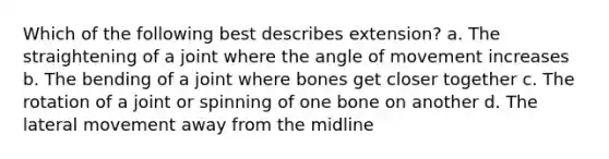 Which of the following best describes extension? a. The straightening of a joint where the angle of movement increases b. The bending of a joint where bones get closer together c. The rotation of a joint or spinning of one bone on another d. The lateral movement away from the midline