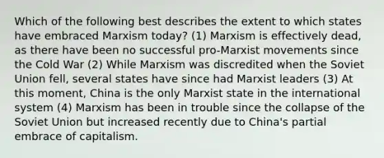 Which of the following best describes the extent to which states have embraced Marxism today? (1) Marxism is effectively dead, as there have been no successful pro-Marxist movements since the Cold War (2) While Marxism was discredited when the Soviet Union fell, several states have since had Marxist leaders (3) At this moment, China is the only Marxist state in the international system (4) Marxism has been in trouble since the collapse of the Soviet Union but increased recently due to China's partial embrace of capitalism.