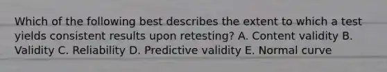 Which of the following best describes the extent to which a test yields consistent results upon retesting? A. Content validity B. Validity C. Reliability D. Predictive validity E. Normal curve