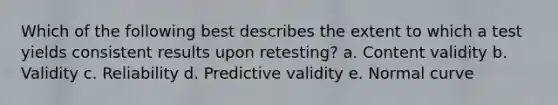 Which of the following best describes the extent to which a test yields consistent results upon retesting? a. Content validity b. Validity c. Reliability d. Predictive validity e. Normal curve