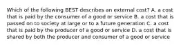 Which of the following BEST describes an external cost? A. a cost that is paid by the consumer of a good or service B. a cost that is passed on to society at large or to a future generation C. a cost that is paid by the producer of a good or service D. a cost that is shared by both the producer and consumer of a good or service