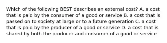 Which of the following BEST describes an external cost? A. a cost that is paid by the consumer of a good or service B. a cost that is passed on to society at large or to a future generation C. a cost that is paid by the producer of a good or service D. a cost that is shared by both the producer and consumer of a good or service