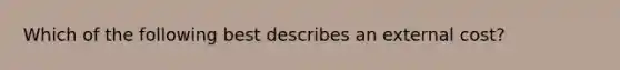 Which of the following best describes an external cost?