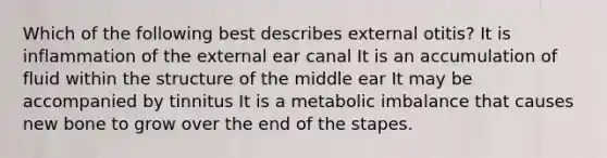 Which of the following best describes external otitis? It is inflammation of the external ear canal It is an accumulation of fluid within the structure of the middle ear It may be accompanied by tinnitus It is a metabolic imbalance that causes new bone to grow over the end of the stapes.