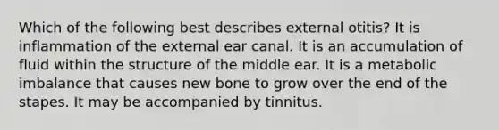 Which of the following best describes external otitis? It is inflammation of the external ear canal. It is an accumulation of fluid within the structure of the middle ear. It is a metabolic imbalance that causes new bone to grow over the end of the stapes. It may be accompanied by tinnitus.