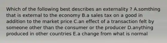 Which of the following best describes an externality ? A.somthing that is external to the economy B.a sales tax on a good in addition to the market price C.an effect of a transaction felt by someone other than the consumer or the producer D.anything produced in other countries E.a change from what is normal