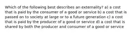 Which of the following best describes an externality? a) a cost that is paid by the consumer of a good or service b) a cost that is passed on to society at large or to a future generation c) a cost that is paid by the producer of a good or service d) a cost that is shared by both the producer and consumer of a good or service