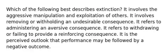 Which of the following best describes extinction? It involves the aggressive manipulation and exploitation of others. It involves removing or withholding an undesirable consequence. It refers to administering an aversive consequence. It refers to withdrawing or failing to provide a reinforcing consequence. It is the perceived outlook that performance may be followed by a negative outcome.