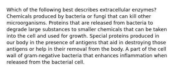 Which of the following best describes extracellular enzymes? Chemicals produced by bacteria or fungi that can kill other microorganisms. Proteins that are released from bacteria to degrade large substances to smaller chemicals that can be taken into the cell and used for growth. Special proteins produced in our body in the presence of antigens that aid in destroying those antigens or help in their removal from the body. A part of the cell wall of gram-negative bacteria that enhances inflammation when released from the bacterial cell.