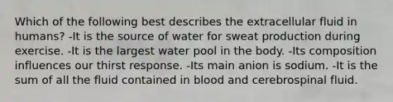 Which of the following best describes the extracellular fluid in humans? -It is the source of water for sweat production during exercise. -It is the largest water pool in the body. -Its composition influences our thirst response. -Its main anion is sodium. -It is the sum of all the fluid contained in blood and cerebrospinal fluid.