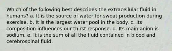 Which of the following best describes the extracellular fluid in humans? a. It is the source of water for sweat production during exercise. b. It is the largest water pool in the body. c. Its composition influences our thirst response. d. Its main anion is sodium. e. It is the sum of all the fluid contained in blood and cerebrospinal fluid.