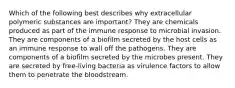 Which of the following best describes why extracellular polymeric substances are important? They are chemicals produced as part of the immune response to microbial invasion. They are components of a biofilm secreted by the host cells as an immune response to wall off the pathogens. They are components of a biofilm secreted by the microbes present. They are secreted by free-living bacteria as virulence factors to allow them to penetrate the bloodstream.