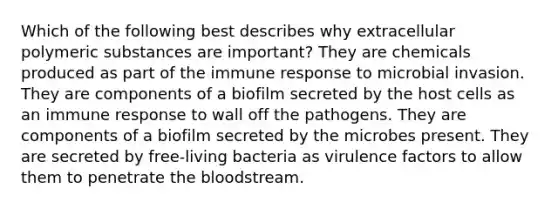 Which of the following best describes why extracellular polymeric substances are important? They are chemicals produced as part of the immune response to microbial invasion. They are components of a biofilm secreted by the host cells as an immune response to wall off the pathogens. They are components of a biofilm secreted by the microbes present. They are secreted by free-living bacteria as virulence factors to allow them to penetrate the bloodstream.