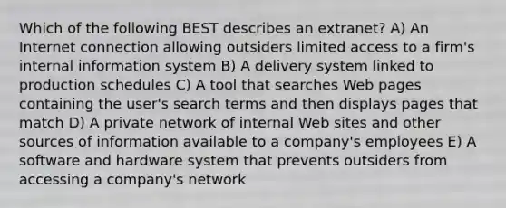 Which of the following BEST describes an extranet? A) An Internet connection allowing outsiders limited access to a firm's internal information system B) A delivery system linked to production schedules C) A tool that searches Web pages containing the user's search terms and then displays pages that match D) A private network of internal Web sites and other sources of information available to a company's employees E) A software and hardware system that prevents outsiders from accessing a company's network