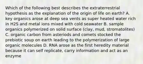 Which of the following best describes the extraterrestrial hypothesis as the explanation of the origin of life on earth? A. key organics arose at deep sea vents as super heated water rich in H2S and metal ions mixed with cold seawater B. sample organics polymerized on solid surface (clay, mud, stromatolites) C. organic carbon from asteriods and comets stocked the prebiotic soup on earth leading to the polymerization of large organic molecules D. RNA arose as the first heredity material because it can self replicate, carry information and act as an enzyme