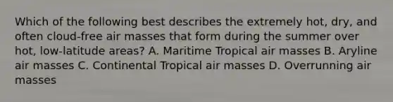 Which of the following best describes the extremely hot, dry, and often cloud-free air masses that form during the summer over hot, low-latitude areas? A. Maritime Tropical air masses B. Aryline air masses C. Continental Tropical air masses D. Overrunning air masses