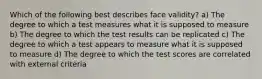 Which of the following best describes face validity? a) The degree to which a test measures what it is supposed to measure b) The degree to which the test results can be replicated c) The degree to which a test appears to measure what it is supposed to measure d) The degree to which the test scores are correlated with external criteria