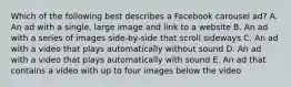 Which of the following best describes a Facebook carousel ad? A. An ad with a single, large image and link to a website B. An ad with a series of images side-by-side that scroll sideways C. An ad with a video that plays automatically without sound D. An ad with a video that plays automatically with sound E. An ad that contains a video with up to four images below the video