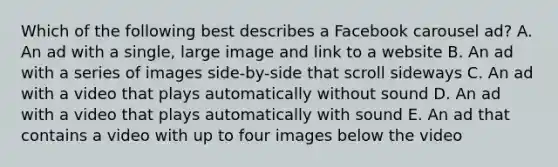 Which of the following best describes a Facebook carousel ad? A. An ad with a single, large image and link to a website B. An ad with a series of images side-by-side that scroll sideways C. An ad with a video that plays automatically without sound D. An ad with a video that plays automatically with sound E. An ad that contains a video with up to four images below the video