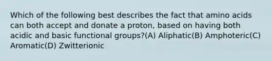 Which of the following best describes the fact that <a href='https://www.questionai.com/knowledge/k9gb720LCl-amino-acids' class='anchor-knowledge'>amino acids</a> can both accept and donate a proton, based on having both acidic and basic functional groups?(A) Aliphatic(B) Amphoteric(C) Aromatic(D) Zwitterionic