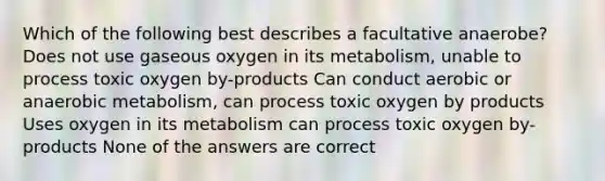 Which of the following best describes a facultative anaerobe? Does not use gaseous oxygen in its metabolism, unable to process toxic oxygen by-products Can conduct aerobic or anaerobic metabolism, can process toxic oxygen by products Uses oxygen in its metabolism can process toxic oxygen by-products None of the answers are correct