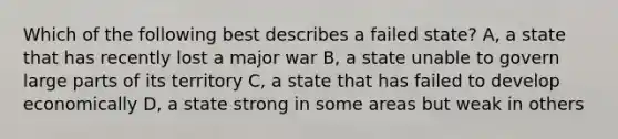 Which of the following best describes a failed state? A, a state that has recently lost a major war B, a state unable to govern large parts of its territory C, a state that has failed to develop economically D, a state strong in some areas but weak in others