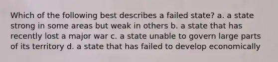 Which of the following best describes a failed state? a. a state strong in some areas but weak in others b. a state that has recently lost a major war c. a state unable to govern large parts of its territory d. a state that has failed to develop economically