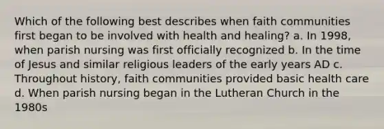 Which of the following best describes when faith communities first began to be involved with health and healing? a. In 1998, when parish nursing was first officially recognized b. In the time of Jesus and similar religious leaders of the early years AD c. Throughout history, faith communities provided basic health care d. When parish nursing began in the <a href='https://www.questionai.com/knowledge/kXf48DaLOa-lutheran-church' class='anchor-knowledge'>lutheran church</a> in the 1980s