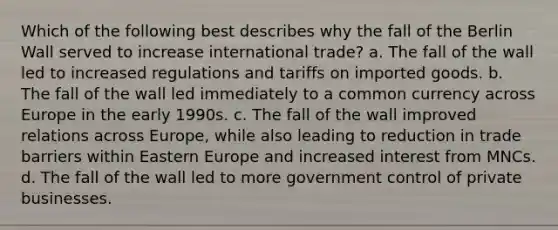 Which of the following best describes why the fall of the Berlin Wall served to increase international trade? a. The fall of the wall led to increased regulations and tariffs on imported goods. b. The fall of the wall led immediately to a common currency across Europe in the early 1990s. c. The fall of the wall improved relations across Europe, while also leading to reduction in trade barriers within Eastern Europe and increased interest from MNCs. d. The fall of the wall led to more government control of private businesses.