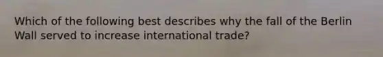 Which of the following best describes why the fall of the Berlin Wall served to increase international trade?