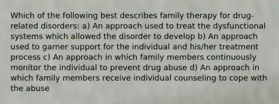 Which of the following best describes family therapy for drug-related disorders: a) An approach used to treat the dysfunctional systems which allowed the disorder to develop b) An approach used to garner support for the individual and his/her treatment process c) An approach in which family members continuously monitor the individual to prevent drug abuse d) An approach in which family members receive individual counseling to cope with the abuse