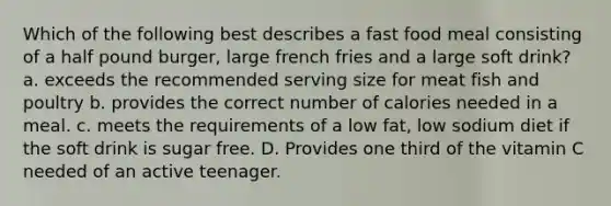 Which of the following best describes a fast food meal consisting of a half pound burger, large french fries and a large soft drink? a. exceeds the recommended serving size for meat fish and poultry b. provides the correct number of calories needed in a meal. c. meets the requirements of a low fat, low sodium diet if the soft drink is sugar free. D. Provides one third of the vitamin C needed of an active teenager.