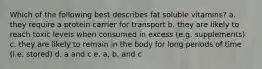 Which of the following best describes fat soluble vitamins? a. they require a protein carrier for transport b. they are likely to reach toxic levels when consumed in excess (e.g. supplements) c. they are likely to remain in the body for long periods of time (i.e. stored) d. a and c e. a, b, and c