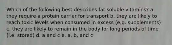 Which of the following best describes fat soluble vitamins? a. they require a protein carrier for transport b. they are likely to reach toxic levels when consumed in excess (e.g. supplements) c. they are likely to remain in the body for long periods of time (i.e. stored) d. a and c e. a, b, and c