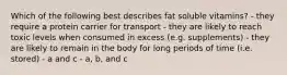 Which of the following best describes fat soluble vitamins? - they require a protein carrier for transport - they are likely to reach toxic levels when consumed in excess (e.g. supplements) - they are likely to remain in the body for long periods of time (i.e. stored) - a and c - a, b, and c