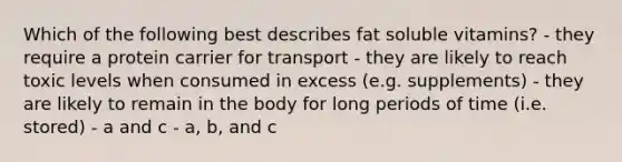 Which of the following best describes fat soluble vitamins? - they require a protein carrier for transport - they are likely to reach toxic levels when consumed in excess (e.g. supplements) - they are likely to remain in the body for long periods of time (i.e. stored) - a and c - a, b, and c