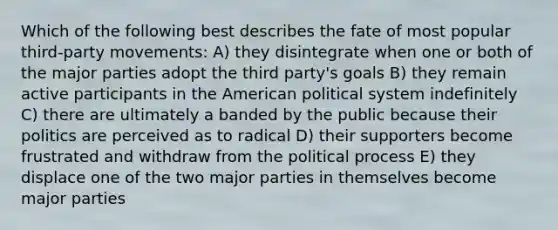 Which of the following best describes the fate of most popular third-party movements: A) they disintegrate when one or both of the major parties adopt the third party's goals B) they remain active participants in the American political system indefinitely C) there are ultimately a banded by the public because their politics are perceived as to radical D) their supporters become frustrated and withdraw from the political process E) they displace one of the two major parties in themselves become major parties