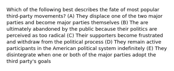 Which of the following best describes the fate of most popular third-party movements? (A) They displace one of the two major parties and become major parties themselves (B) The are ultimately abandoned by the public because their politics are perceived as too radical (C) Their supporters become frustrated and withdraw from the political process (D) They remain active participants in <a href='https://www.questionai.com/knowledge/keiVE7hxWY-the-american' class='anchor-knowledge'>the american</a> political system indefinitely (E) They disintegrate when one or both of the major parties adopt the third party's goals