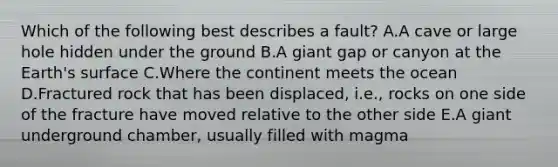 Which of the following best describes a fault? A.A cave or large hole hidden under the ground B.A giant gap or canyon at the Earth's surface C.Where the continent meets the ocean D.Fractured rock that has been displaced, i.e., rocks on one side of the fracture have moved relative to the other side E.A giant underground chamber, usually filled with magma