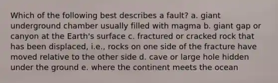 Which of the following best describes a fault? a. giant underground chamber usually filled with magma b. giant gap or canyon at the Earth's surface c. fractured or cracked rock that has been displaced, i.e., rocks on one side of the fracture have moved relative to the other side d. cave or large hole hidden under the ground e. where the continent meets the ocean